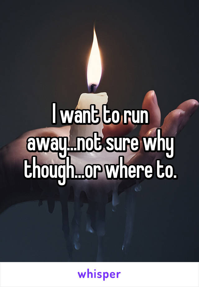 I want to run away...not sure why though...or where to.