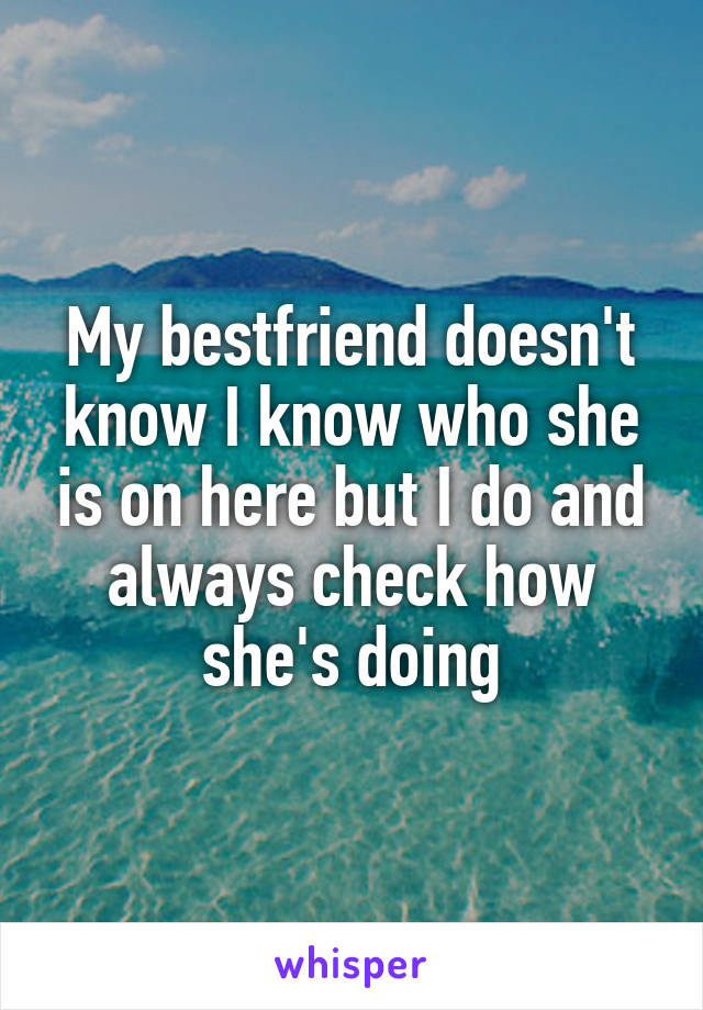 My bestfriend doesn't know I know who she is on here but I do and always check how she's doing