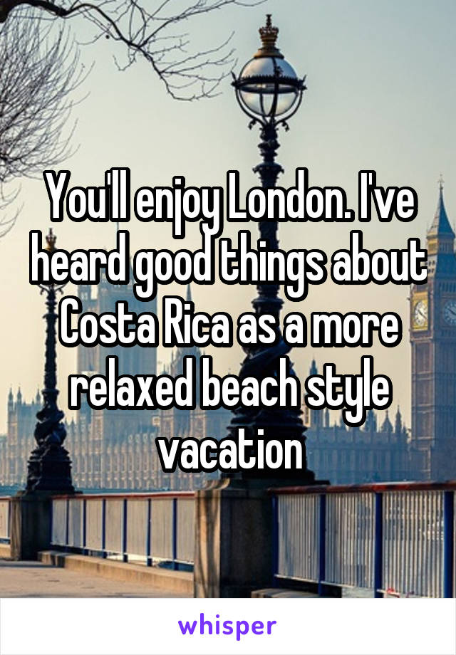 You'll enjoy London. I've heard good things about Costa Rica as a more relaxed beach style vacation