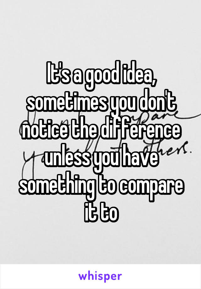 It's a good idea, sometimes you don't notice the difference unless you have something to compare it to
