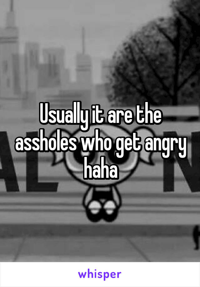 Usually it are the assholes who get angry haha