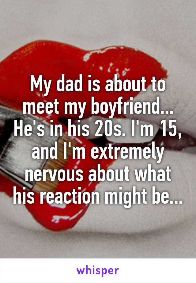 My dad is about to meet my boyfriend... He's in his 20s. I'm 15, and I'm extremely nervous about what his reaction might be...