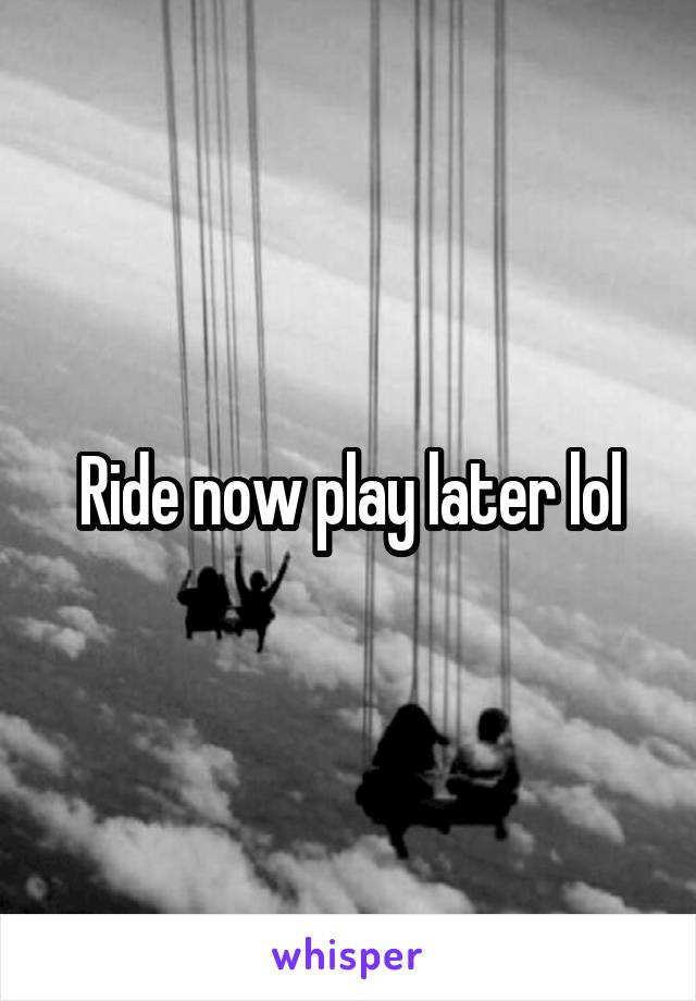 Ride now play later lol