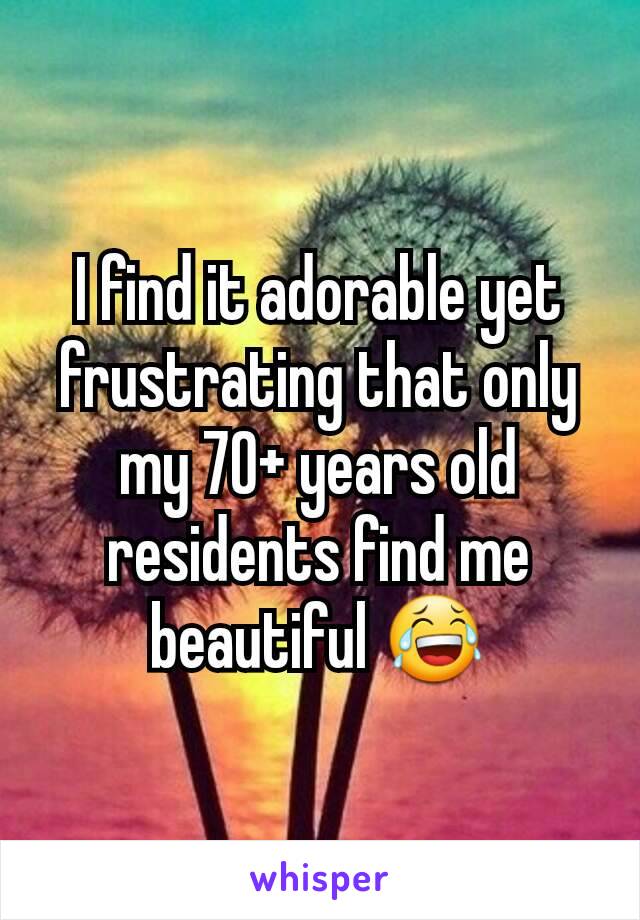 I find it adorable yet frustrating that only my 70+ years old residents find me beautiful 😂