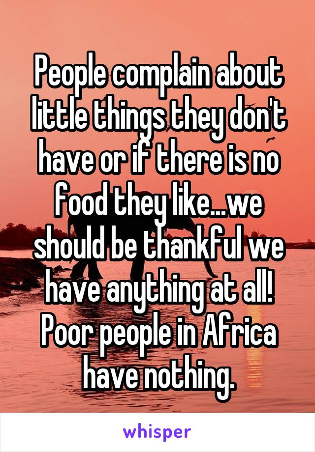 People complain about little things they don't have or if there is no food they like...we should be thankful we have anything at all! Poor people in Africa have nothing.