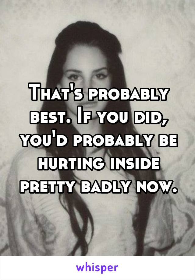 That's probably best. If you did, you'd probably be hurting inside pretty badly now.