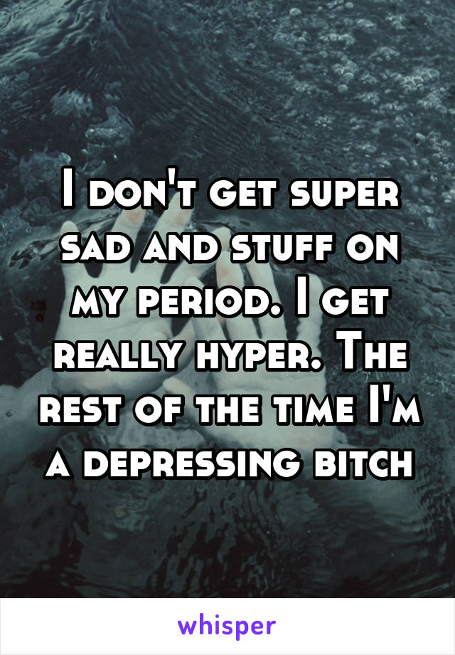 I don't get super sad and stuff on my period. I get really hyper. The rest of the time I'm a depressing bitch