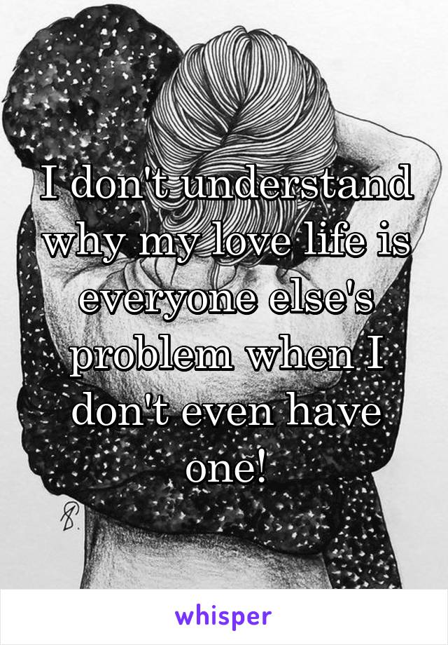 I don't understand why my love life is everyone else's problem when I don't even have one!