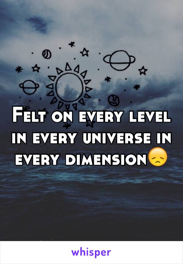 Felt on every level in every universe in every dimension😞