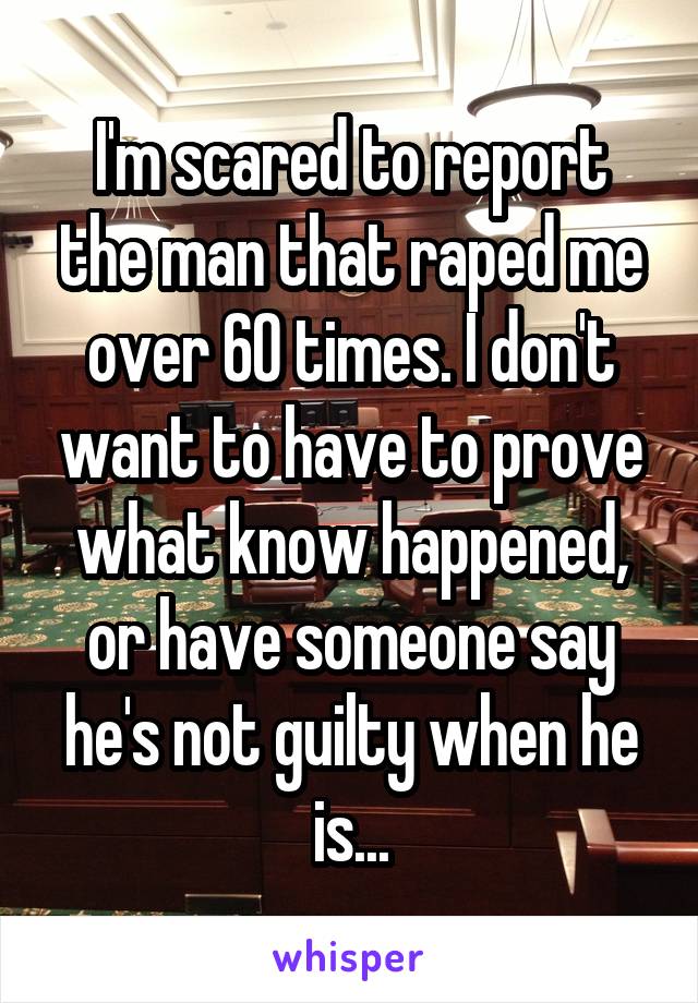 I'm scared to report the man that raped me over 60 times. I don't want to have to prove what know happened, or have someone say he's not guilty when he is...