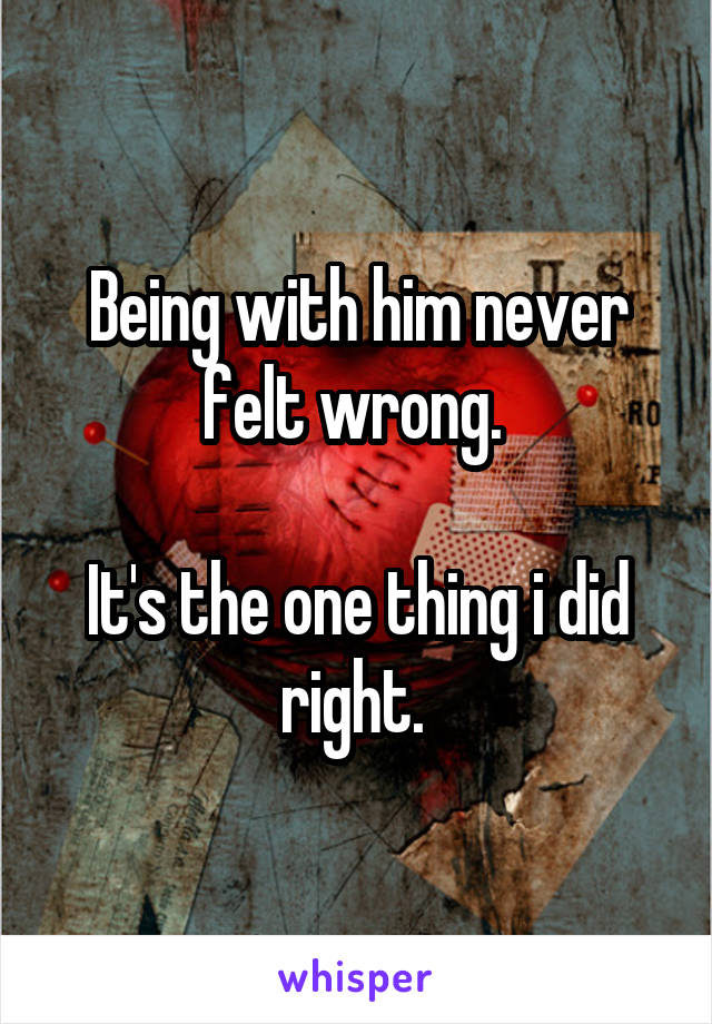 Being with him never felt wrong. 

It's the one thing i did right. 