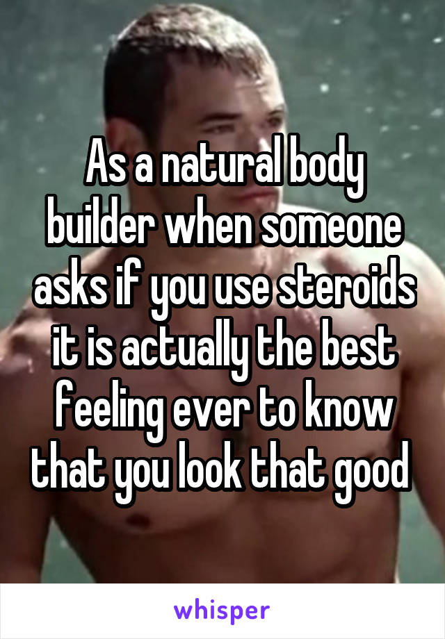 As a natural body builder when someone asks if you use steroids it is actually the best feeling ever to know that you look that good 