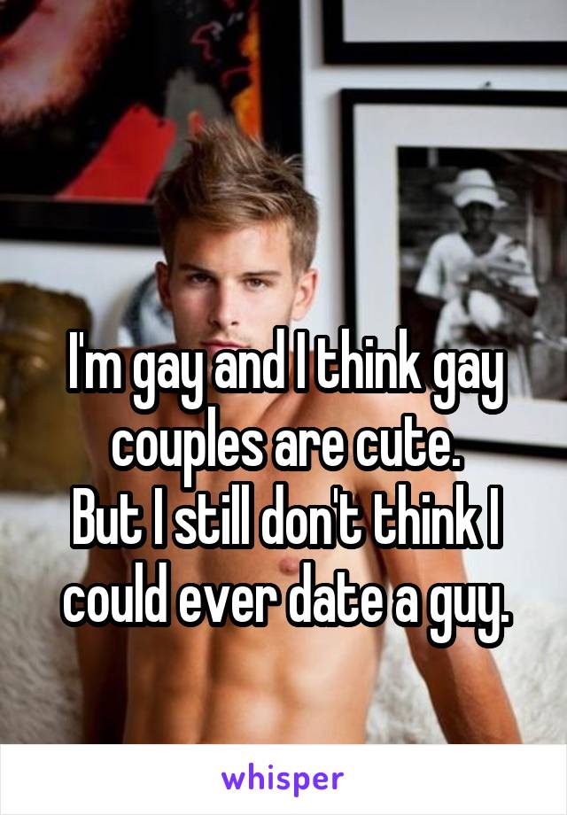 

I'm gay and I think gay couples are cute.
But I still don't think I could ever date a guy.