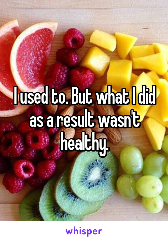 I used to. But what I did as a result wasn't healthy.