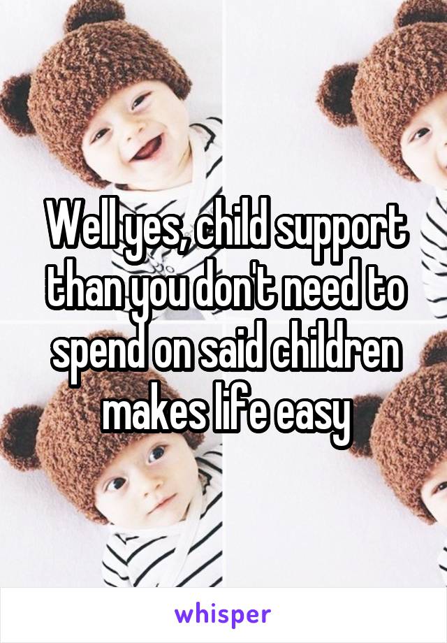 Well yes, child support than you don't need to spend on said children makes life easy