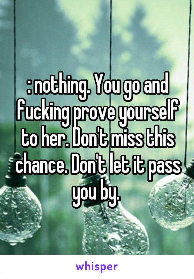 : nothing. You go and fucking prove yourself to her. Don't miss this chance. Don't let it pass you by. 