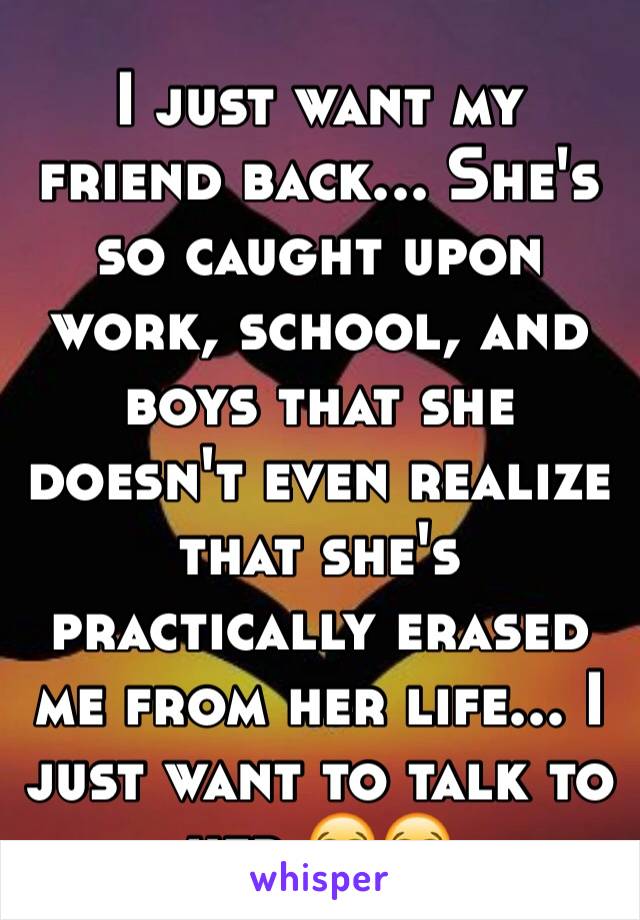 I just want my friend back... She's so caught upon work, school, and boys that she doesn't even realize that she's practically erased me from her life... I just want to talk to her 😭😭