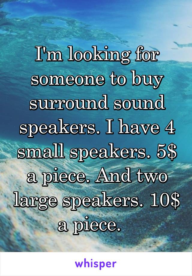 I'm looking for someone to buy surround sound speakers. I have 4 small speakers. 5$ a piece. And two large speakers. 10$ a piece.   