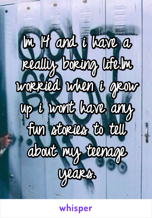 Im 14 and i have a really boring life.Im worried when i grow up i wont have any fun stories to tell about my teenage years.