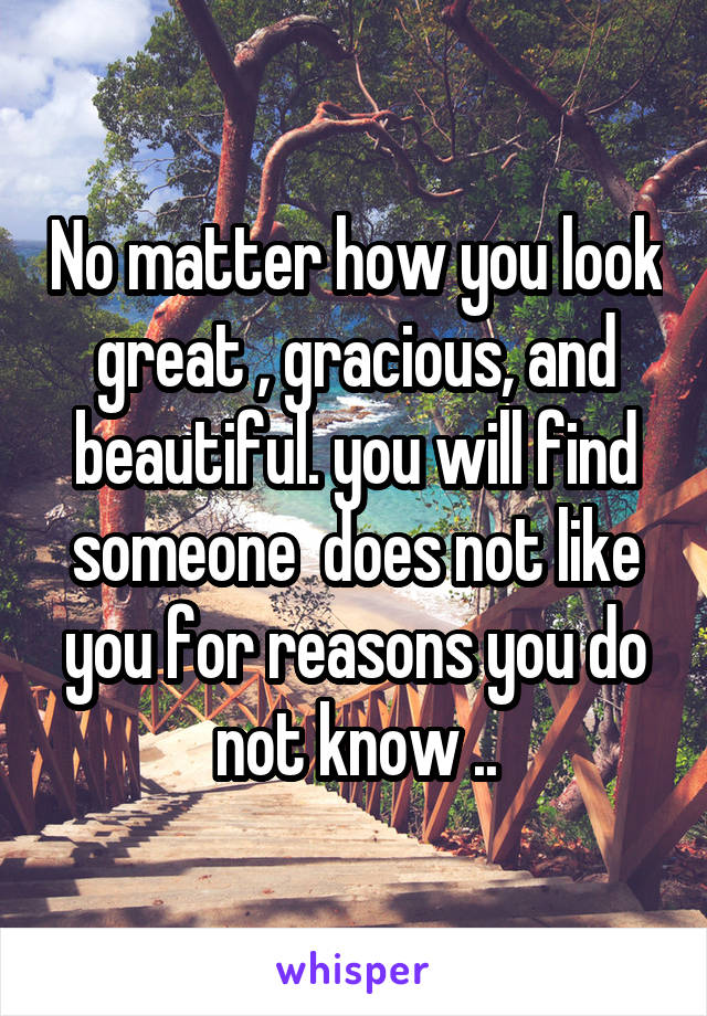 No matter how you look great , gracious, and beautiful. you will find someone  does not like you for reasons you do not know ..