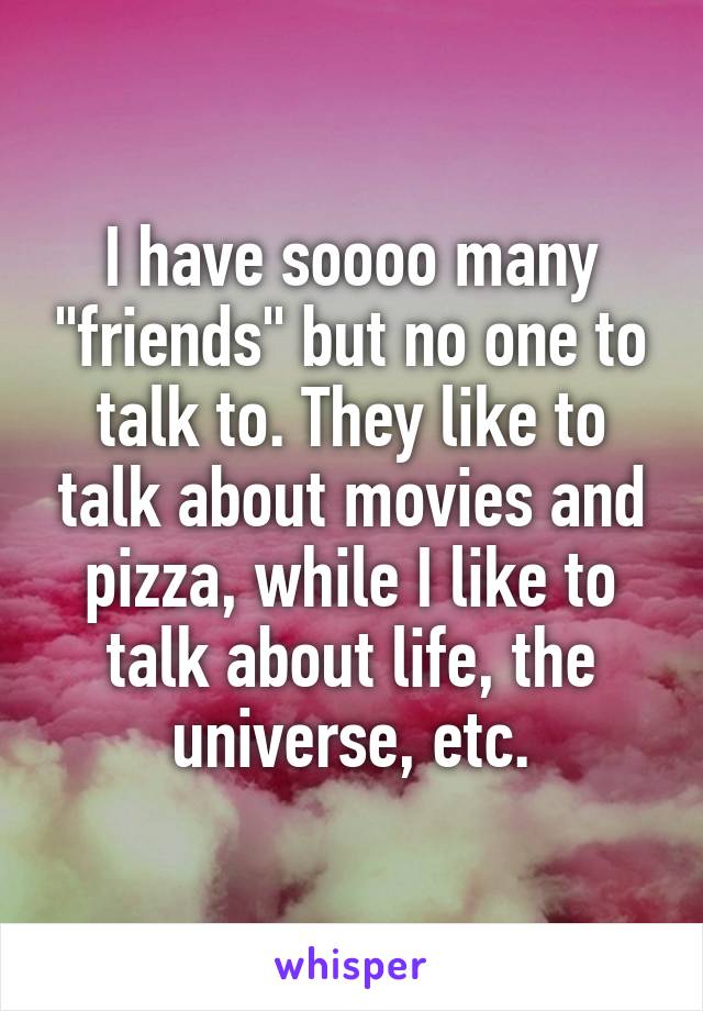 I have soooo many "friends" but no one to talk to. They like to talk about movies and pizza, while I like to talk about life, the universe, etc.