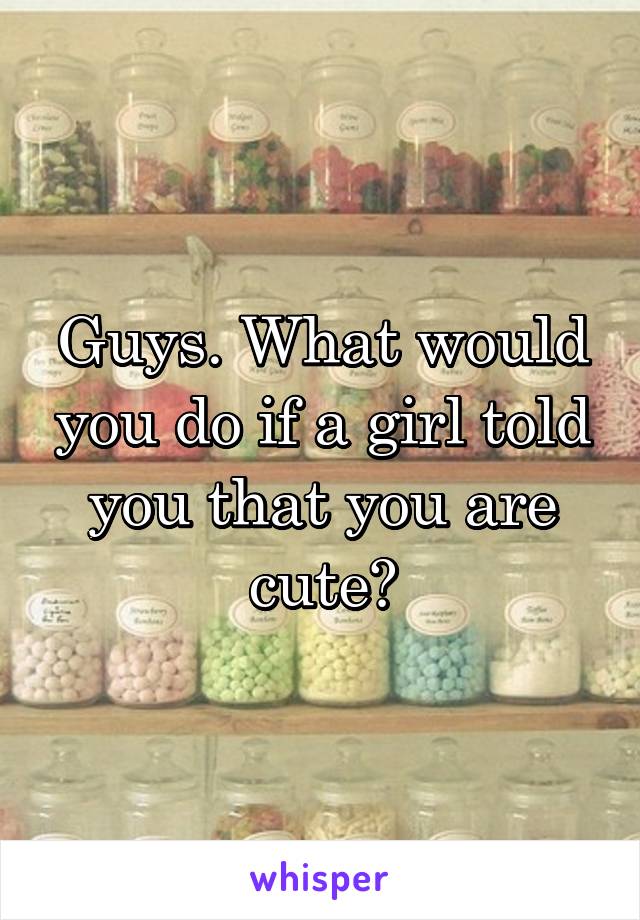 Guys. What would you do if a girl told you that you are cute?