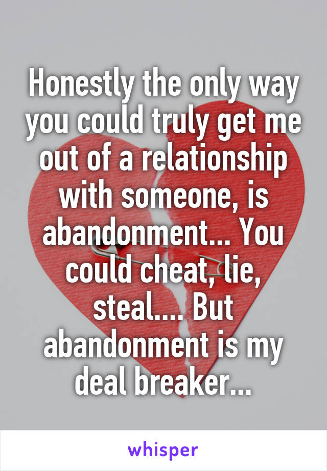 Honestly the only way you could truly get me out of a relationship with someone, is abandonment... You could cheat, lie, steal.... But abandonment is my deal breaker...