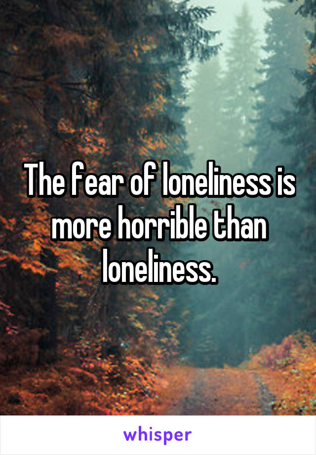 The fear of loneliness is more horrible than loneliness.