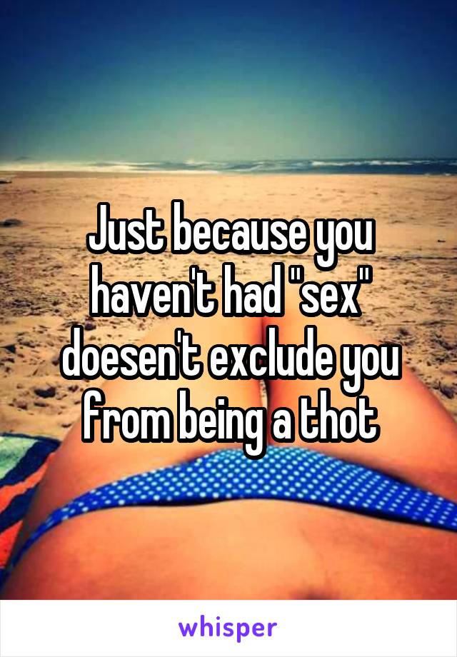 Just because you haven't had "sex" doesen't exclude you from being a thot