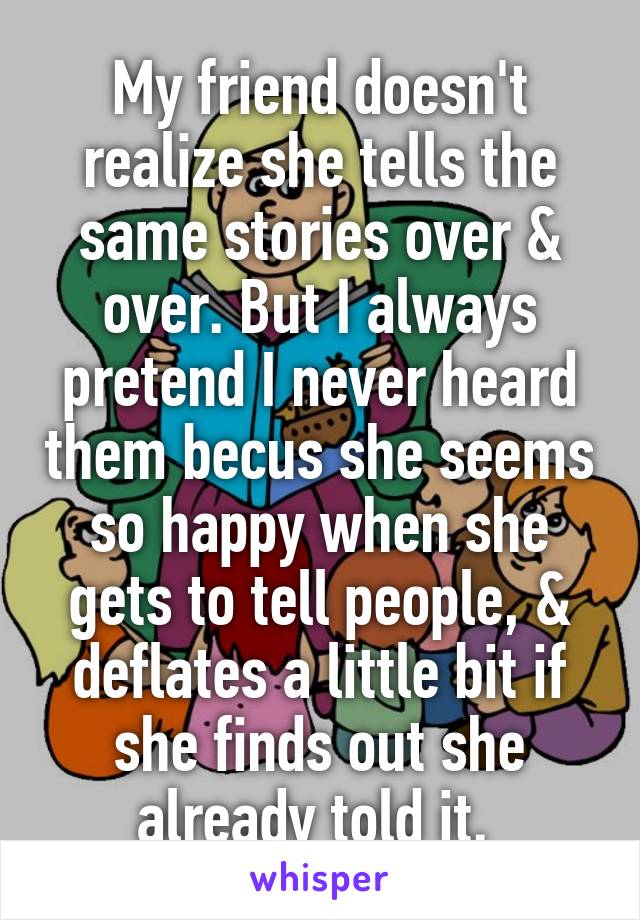 My friend doesn't realize she tells the same stories over & over. But I always pretend I never heard them becus she seems so happy when she gets to tell people, & deflates a little bit if she finds out she already told it. 