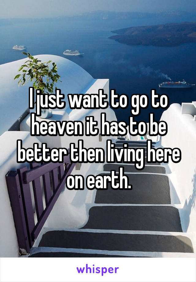 I just want to go to heaven it has to be better then living here on earth.