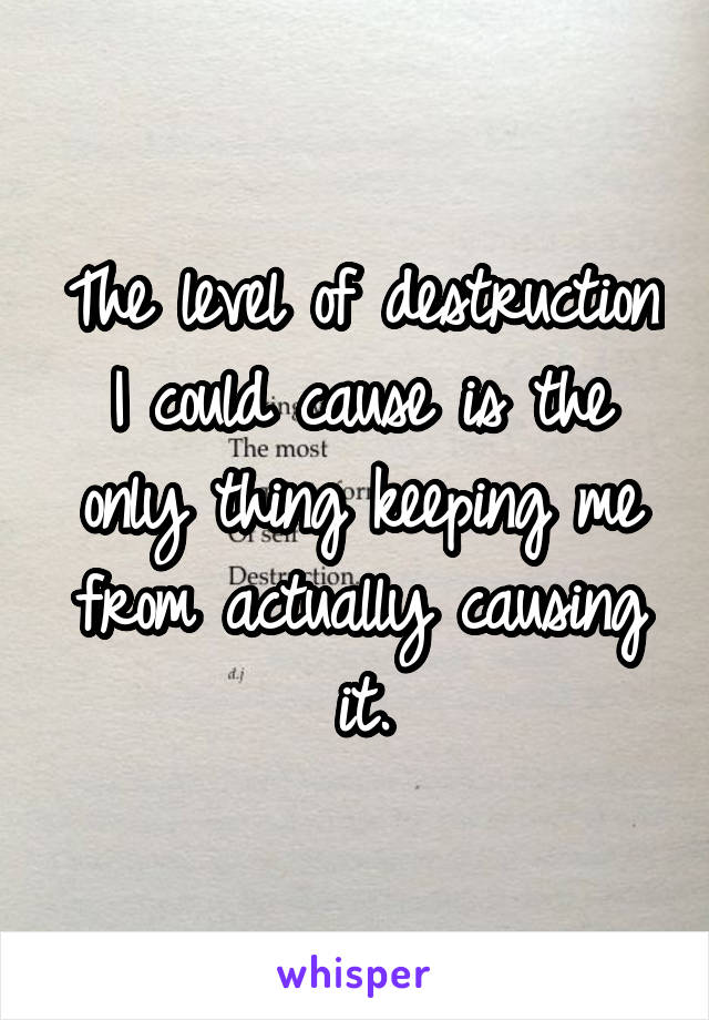 The level of destruction I could cause is the only thing keeping me from actually causing it.