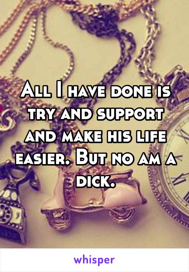 All I have done is try and support and make his life easier. But no am a dick.