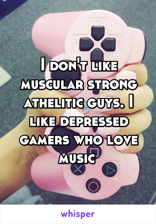 I don't like muscular strong athelitic guys. I like depressed gamers who love music 