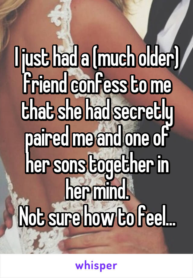 I just had a (much older) friend confess to me that she had secretly paired me and one of her sons together in her mind.
Not sure how to feel...