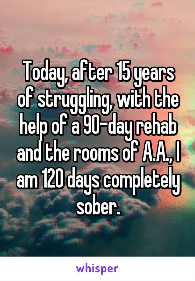 Today, after 15 years of struggling, with the help of a 90-day rehab and the rooms of A.A., I am 120 days completely sober.