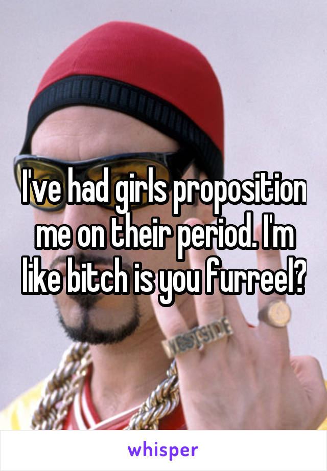 I've had girls proposition me on their period. I'm like bitch is you furreel?