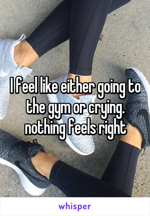 I feel like either going to the gym or crying. nothing feels right