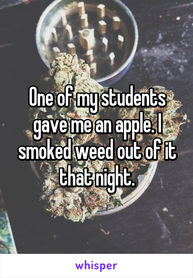 One of my students gave me an apple. I smoked weed out of it that night.