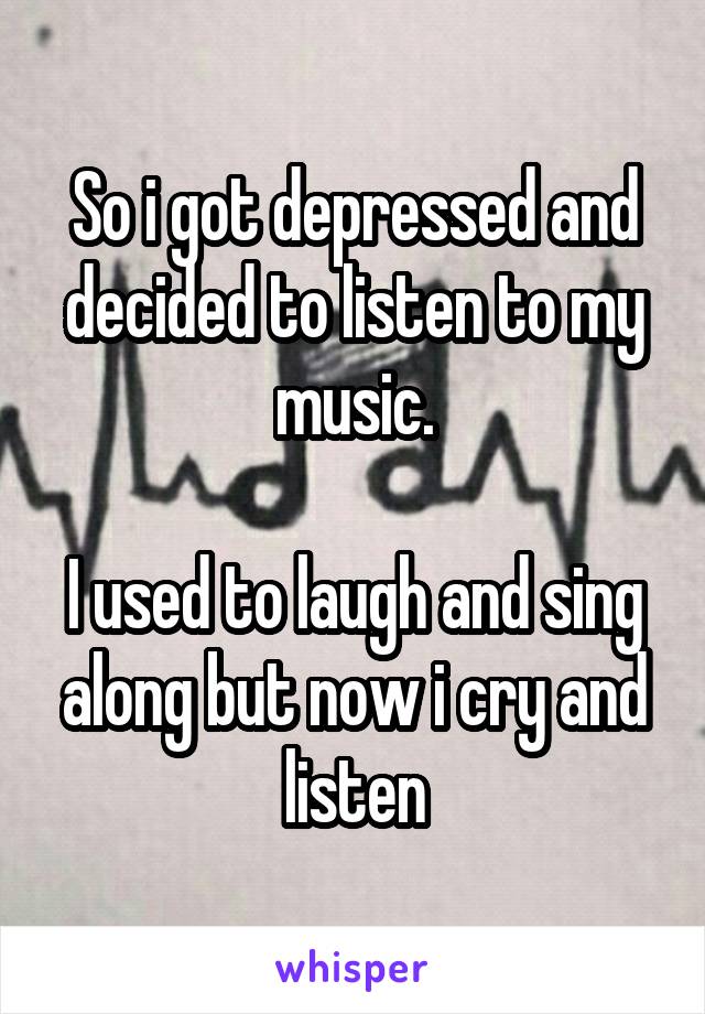 So i got depressed and decided to listen to my music.

I used to laugh and sing along but now i cry and listen