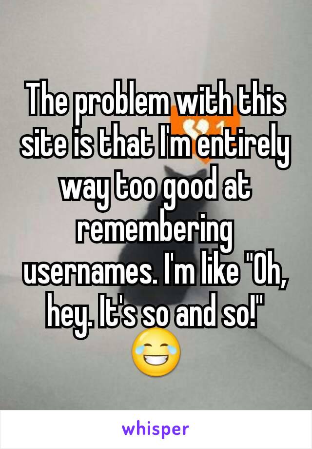 The problem with this site is that I'm entirely way too good at remembering usernames. I'm like "Oh, hey. It's so and so!" 😂