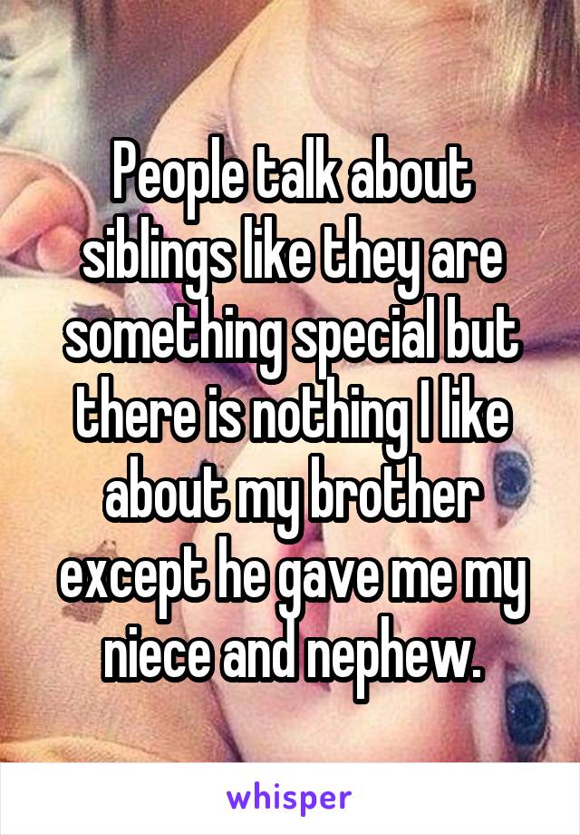 People talk about siblings like they are something special but there is nothing I like about my brother except he gave me my niece and nephew.