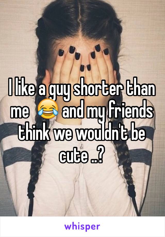 I like a guy shorter than me  😂 and my friends think we wouldn't be cute ..? 