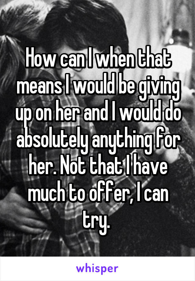 How can I when that means I would be giving up on her and I would do absolutely anything for her. Not that I have much to offer, I can try. 