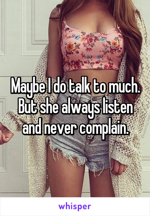 Maybe I do talk to much. But she always listen and never complain.