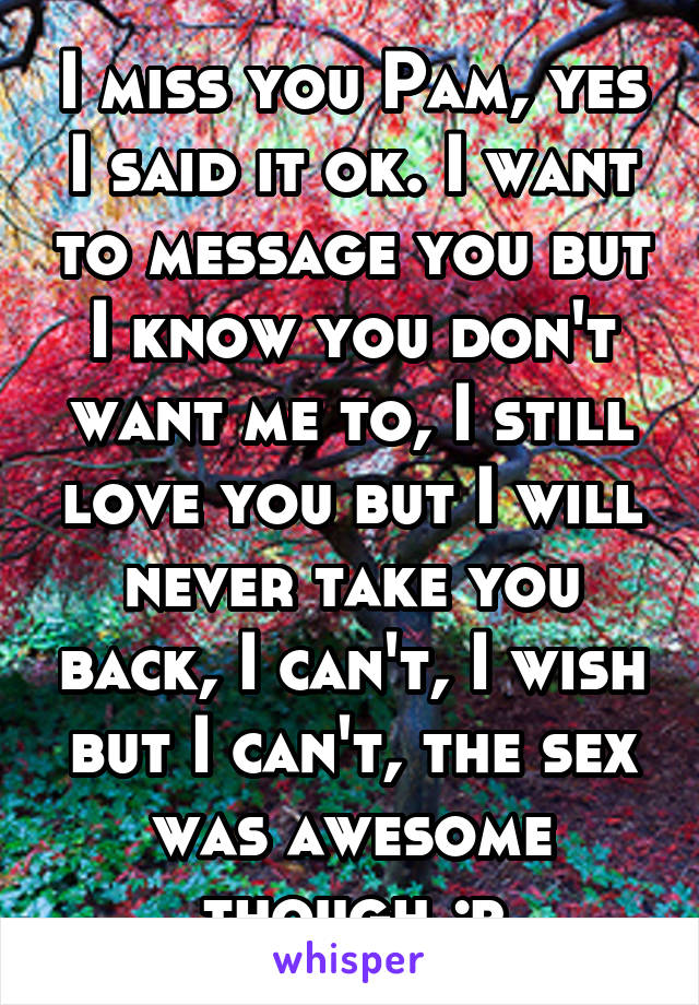 I miss you Pam, yes I said it ok. I want to message you but I know you don't want me to, I still love you but I will never take you back, I can't, I wish but I can't, the sex was awesome though ;p