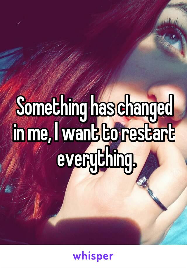 Something has changed in me, I want to restart  everything.