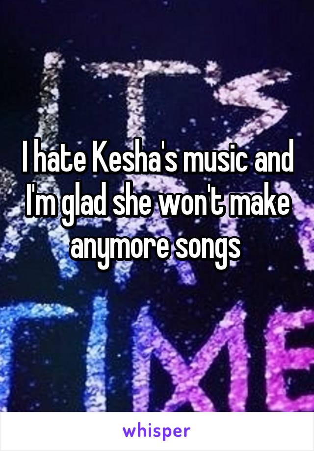 I hate Kesha's music and I'm glad she won't make anymore songs 
