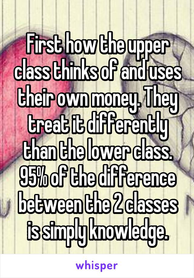 First how the upper class thinks of and uses their own money. They treat it differently than the lower class. 95% of the difference between the 2 classes is simply knowledge.