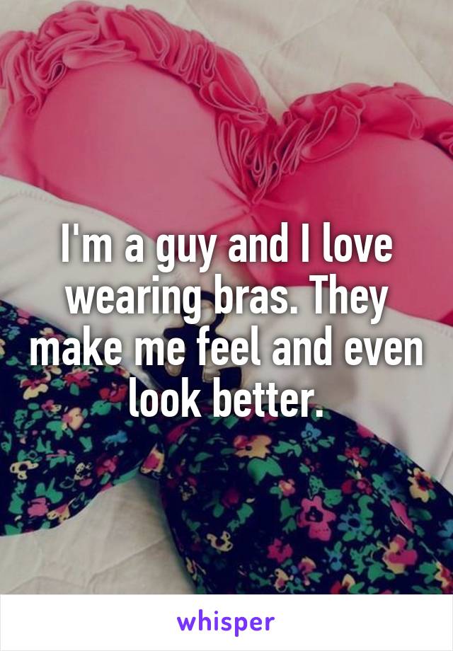 I'm a guy and I love wearing bras. They make me feel and even look better.